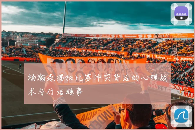 杨瀚森揭秘比赛冲突背后的心理战术与对话趣事