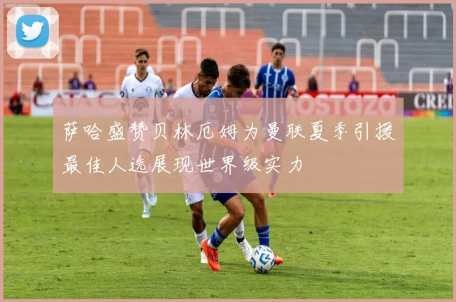 萨哈盛赞贝林厄姆为曼联夏季引援最佳人选展现世界级实力