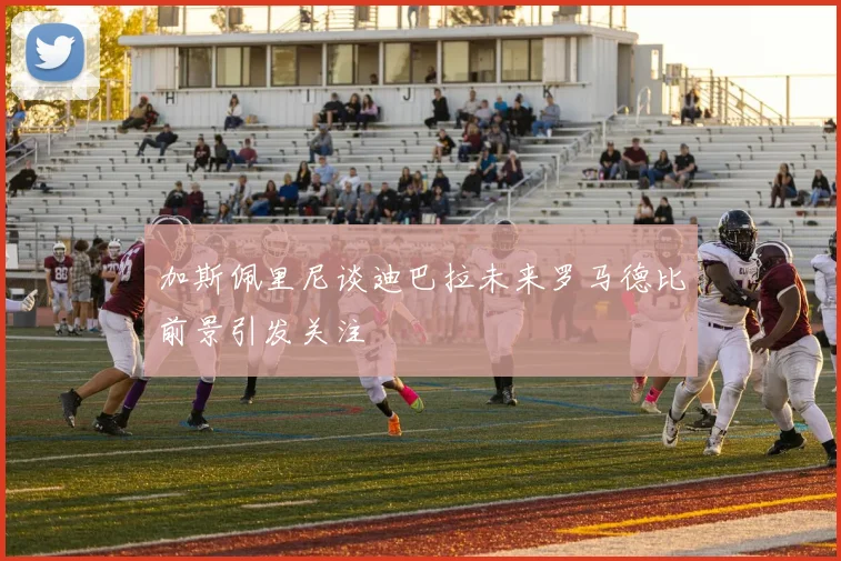 加斯佩里尼谈迪巴拉未来罗马德比前景引发关注