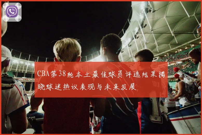 CBA第38轮本土最佳球员评选结果揭晓球迷热议表现与未来发展