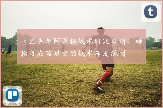 卡里克与阿莫林战术对比分析：逼抢与右路进攻的战术布局探讨