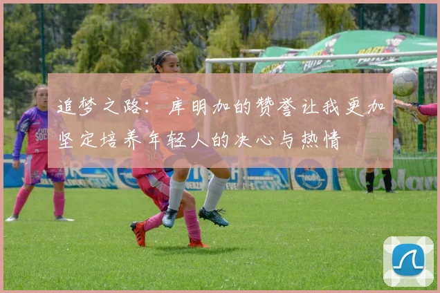 追梦之路：库明加的赞誉让我更加坚定培养年轻人的决心与热情