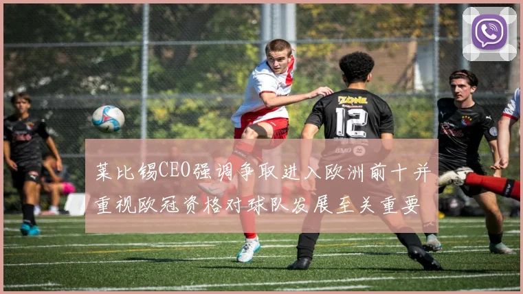 莱比锡CEO强调争取进入欧洲前十并重视欧冠资格对球队发展至关重要