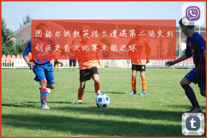 图赫尔执教英格兰遭遇第二场失利创历史首次比赛未能进球