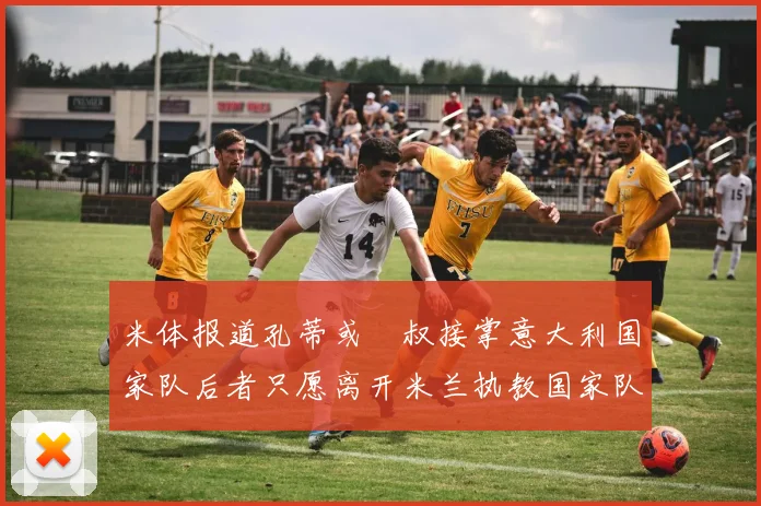 米体报道孔蒂或囧叔接掌意大利国家队后者只愿离开米兰执教国家队或皇马
